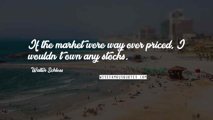 Walter Schloss Quotes: If the market were way over priced, I wouldn't own any stocks.