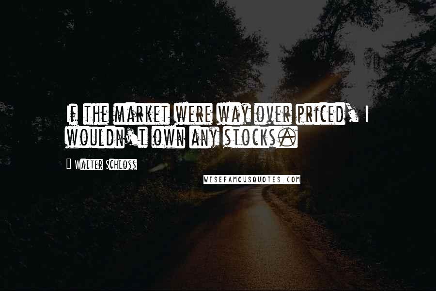 Walter Schloss Quotes: If the market were way over priced, I wouldn't own any stocks.