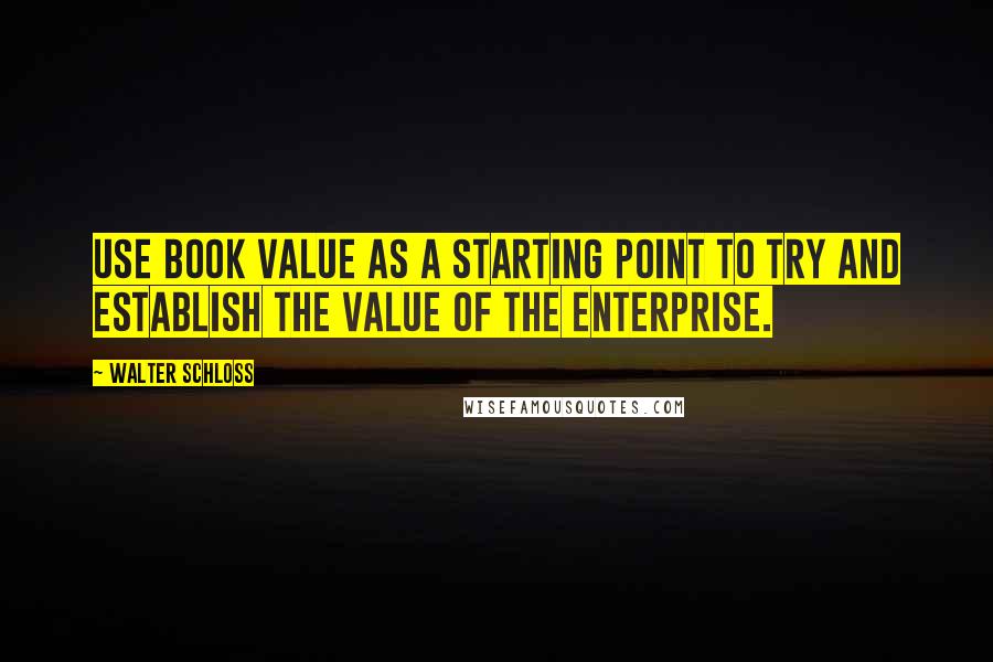 Walter Schloss Quotes: Use book value as a starting point to try and establish the value of the enterprise.