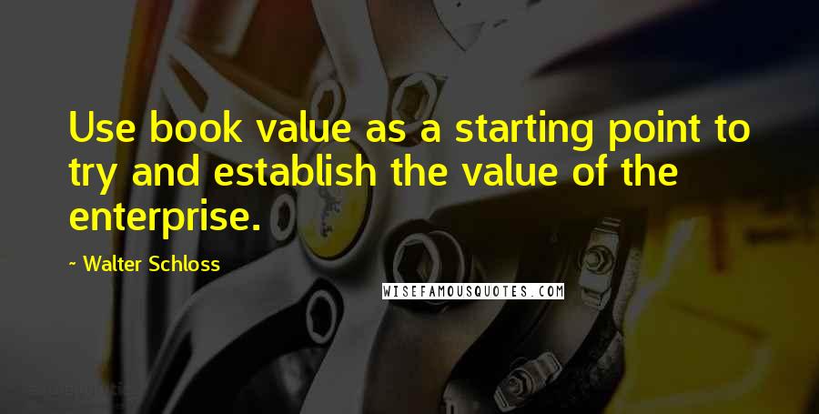 Walter Schloss Quotes: Use book value as a starting point to try and establish the value of the enterprise.