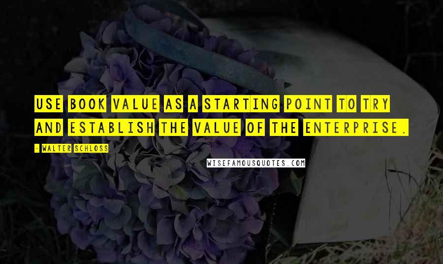 Walter Schloss Quotes: Use book value as a starting point to try and establish the value of the enterprise.