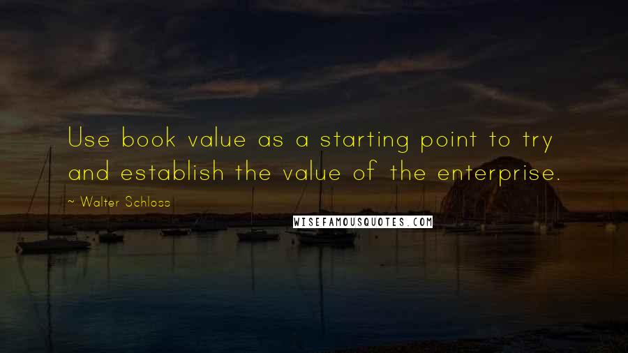 Walter Schloss Quotes: Use book value as a starting point to try and establish the value of the enterprise.