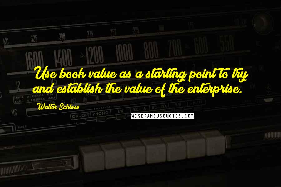 Walter Schloss Quotes: Use book value as a starting point to try and establish the value of the enterprise.