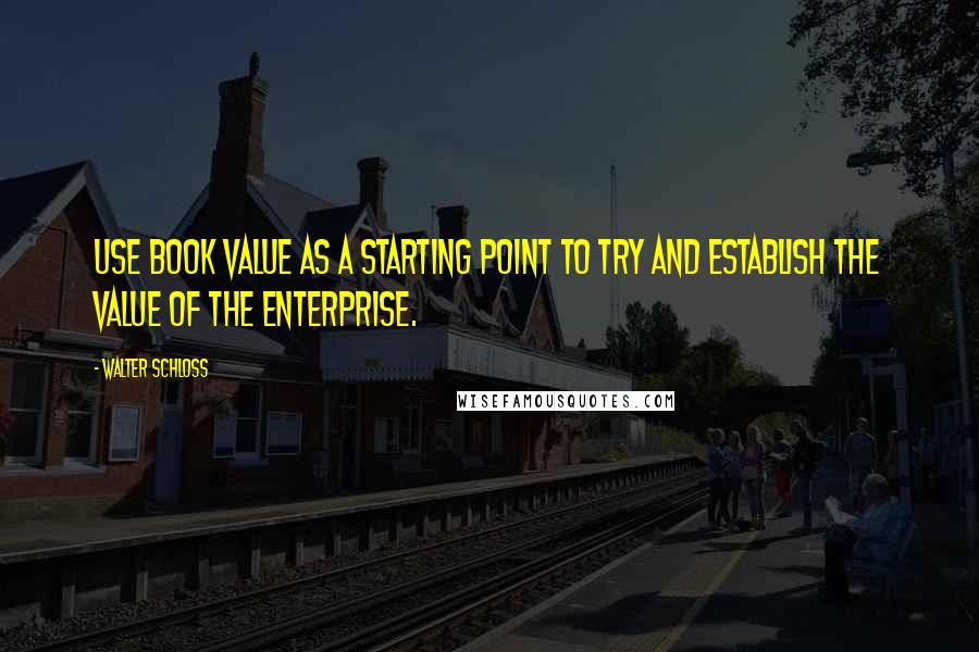 Walter Schloss Quotes: Use book value as a starting point to try and establish the value of the enterprise.