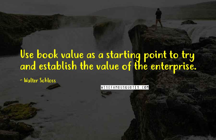 Walter Schloss Quotes: Use book value as a starting point to try and establish the value of the enterprise.