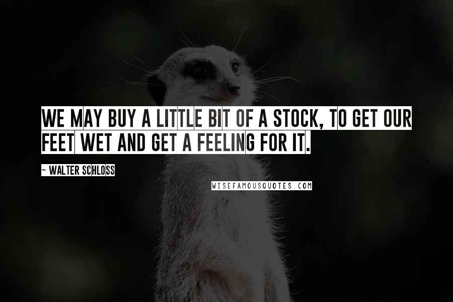 Walter Schloss Quotes: We may buy a little bit of a stock, to get our feet wet and get a feeling for it.