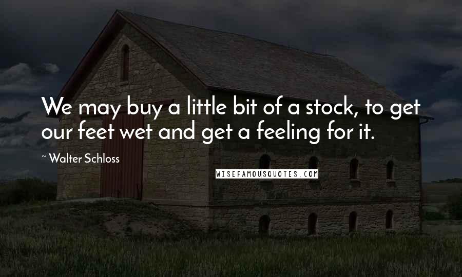 Walter Schloss Quotes: We may buy a little bit of a stock, to get our feet wet and get a feeling for it.