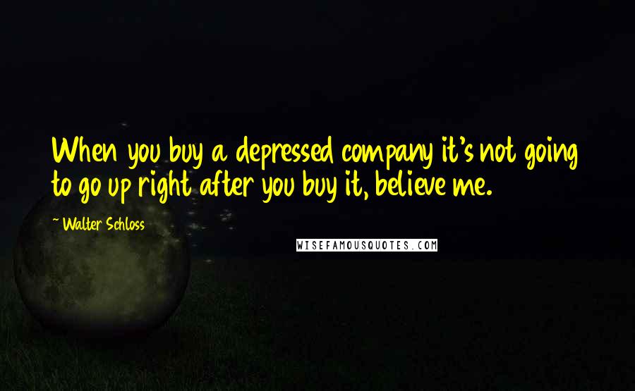 Walter Schloss Quotes: When you buy a depressed company it's not going to go up right after you buy it, believe me.