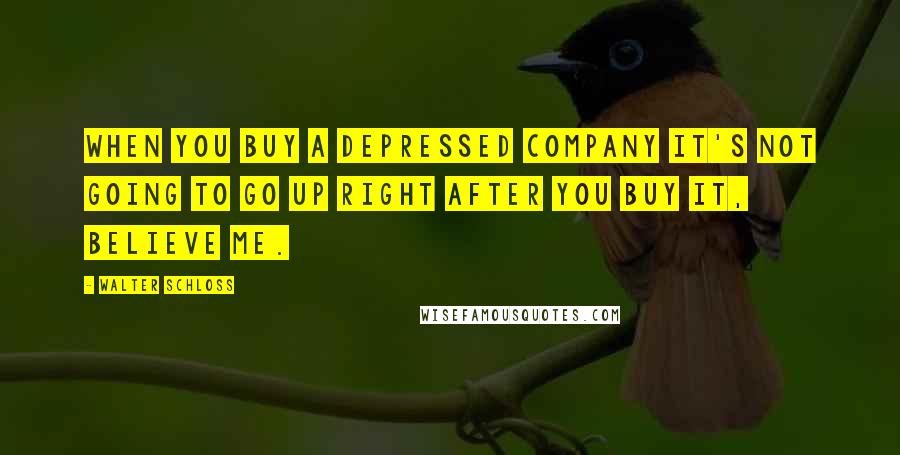 Walter Schloss Quotes: When you buy a depressed company it's not going to go up right after you buy it, believe me.