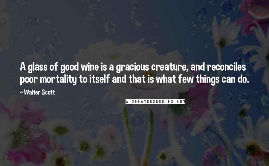 Walter Scott Quotes: A glass of good wine is a gracious creature, and reconciles poor mortality to itself and that is what few things can do.