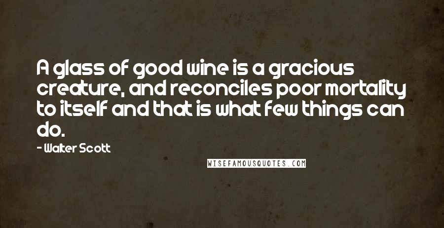 Walter Scott Quotes: A glass of good wine is a gracious creature, and reconciles poor mortality to itself and that is what few things can do.