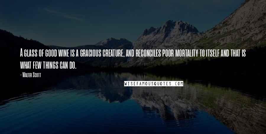 Walter Scott Quotes: A glass of good wine is a gracious creature, and reconciles poor mortality to itself and that is what few things can do.