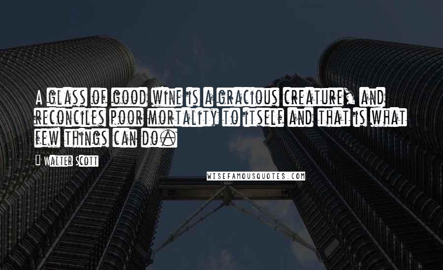 Walter Scott Quotes: A glass of good wine is a gracious creature, and reconciles poor mortality to itself and that is what few things can do.