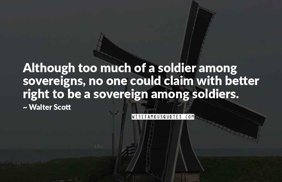 Walter Scott Quotes: Although too much of a soldier among sovereigns, no one could claim with better right to be a sovereign among soldiers.