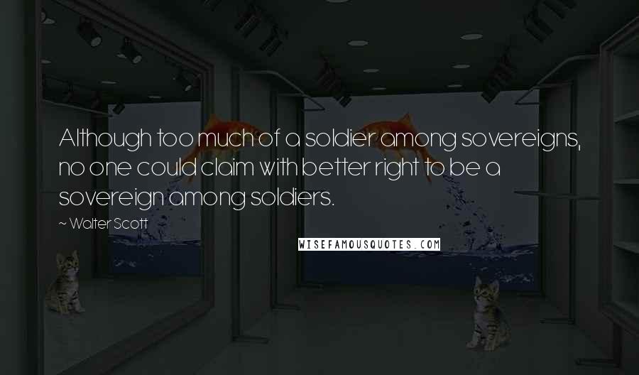 Walter Scott Quotes: Although too much of a soldier among sovereigns, no one could claim with better right to be a sovereign among soldiers.