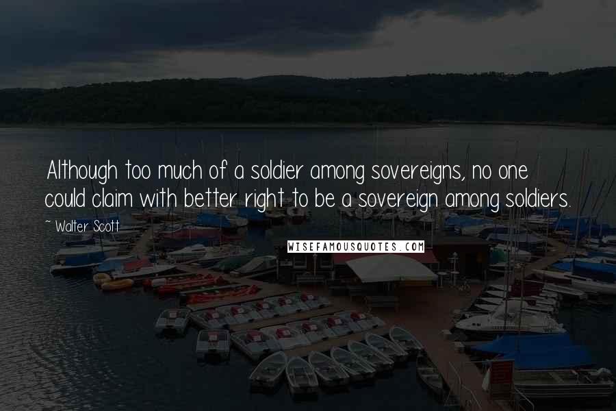 Walter Scott Quotes: Although too much of a soldier among sovereigns, no one could claim with better right to be a sovereign among soldiers.