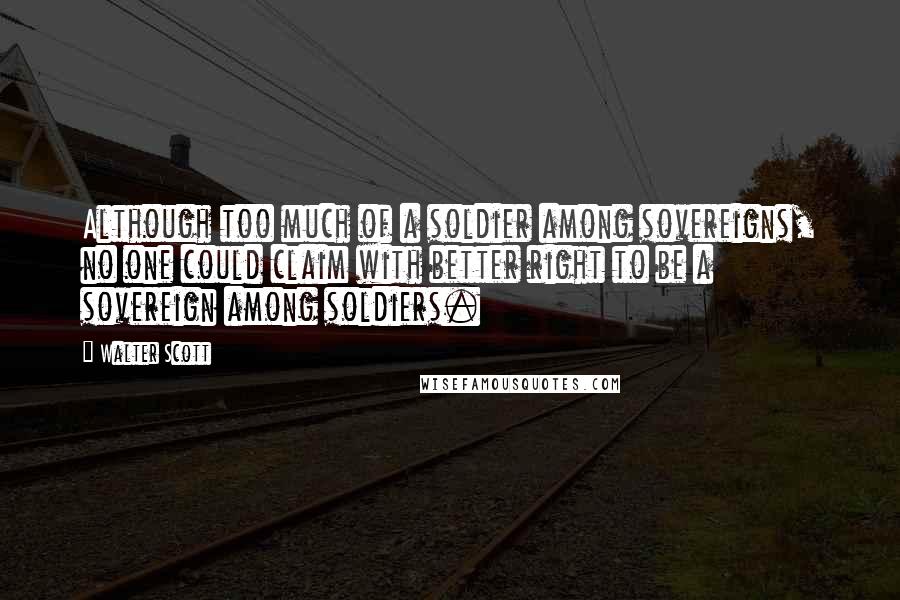 Walter Scott Quotes: Although too much of a soldier among sovereigns, no one could claim with better right to be a sovereign among soldiers.