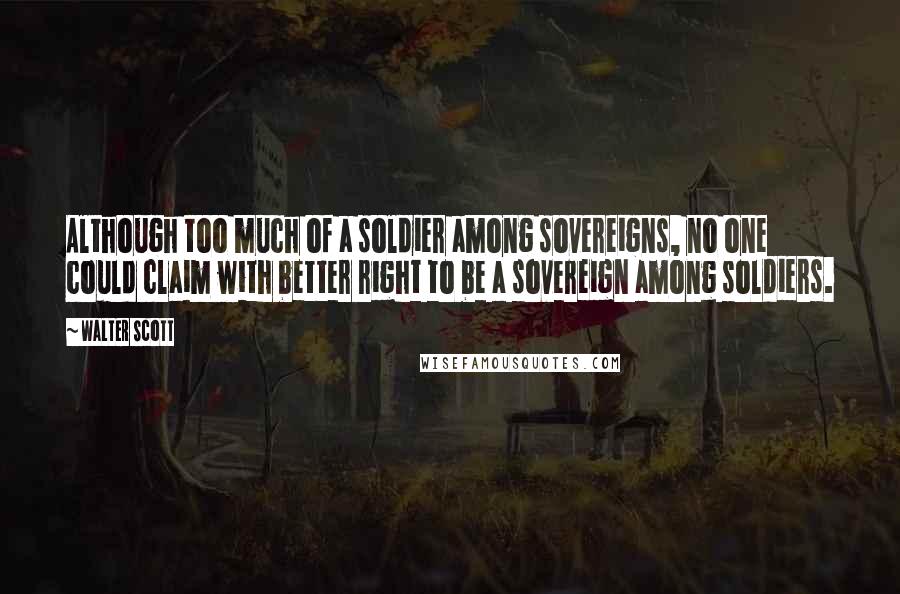 Walter Scott Quotes: Although too much of a soldier among sovereigns, no one could claim with better right to be a sovereign among soldiers.