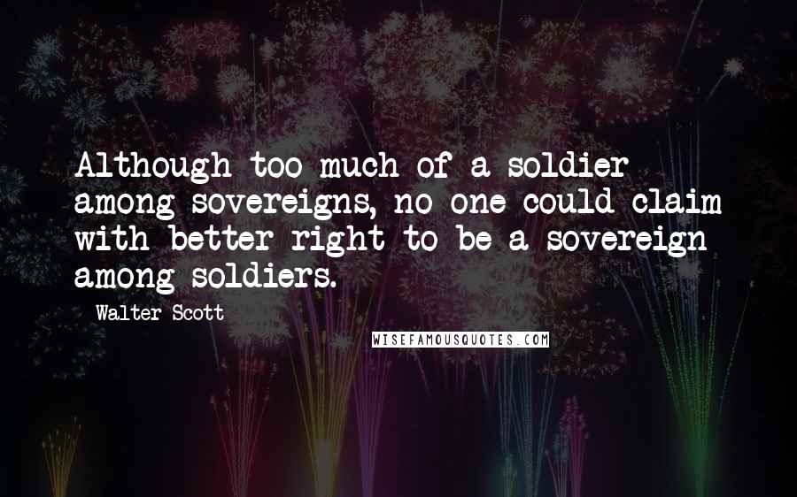 Walter Scott Quotes: Although too much of a soldier among sovereigns, no one could claim with better right to be a sovereign among soldiers.