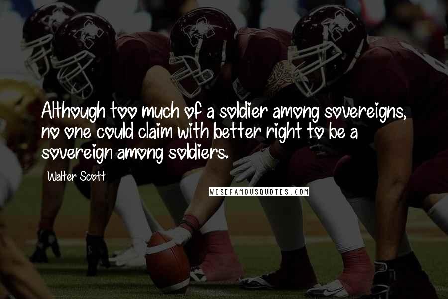 Walter Scott Quotes: Although too much of a soldier among sovereigns, no one could claim with better right to be a sovereign among soldiers.