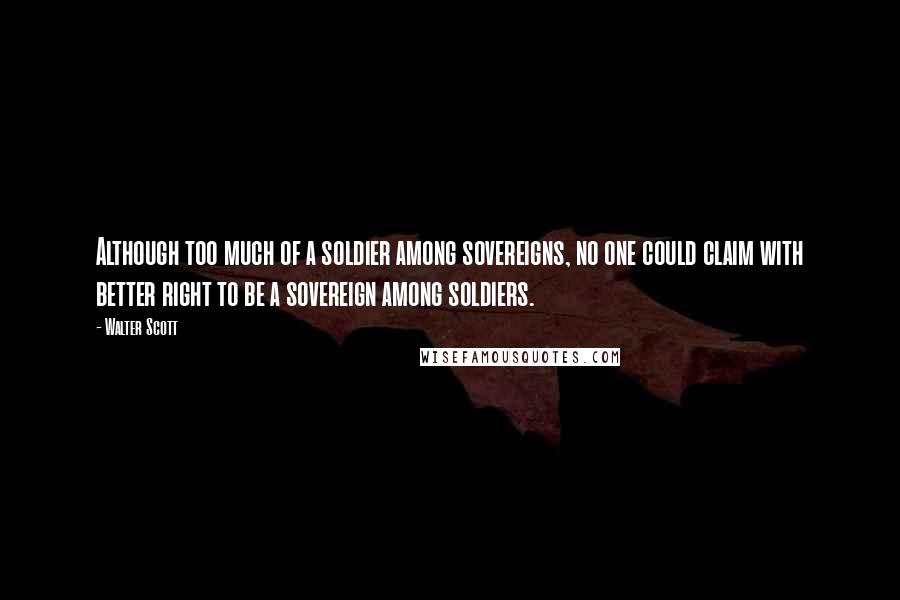 Walter Scott Quotes: Although too much of a soldier among sovereigns, no one could claim with better right to be a sovereign among soldiers.