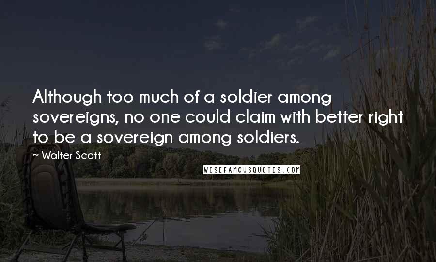 Walter Scott Quotes: Although too much of a soldier among sovereigns, no one could claim with better right to be a sovereign among soldiers.