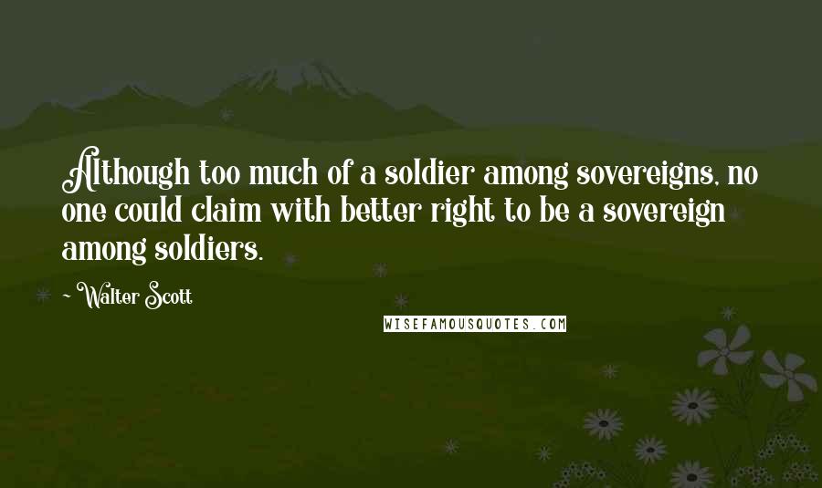 Walter Scott Quotes: Although too much of a soldier among sovereigns, no one could claim with better right to be a sovereign among soldiers.