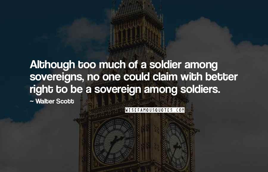 Walter Scott Quotes: Although too much of a soldier among sovereigns, no one could claim with better right to be a sovereign among soldiers.