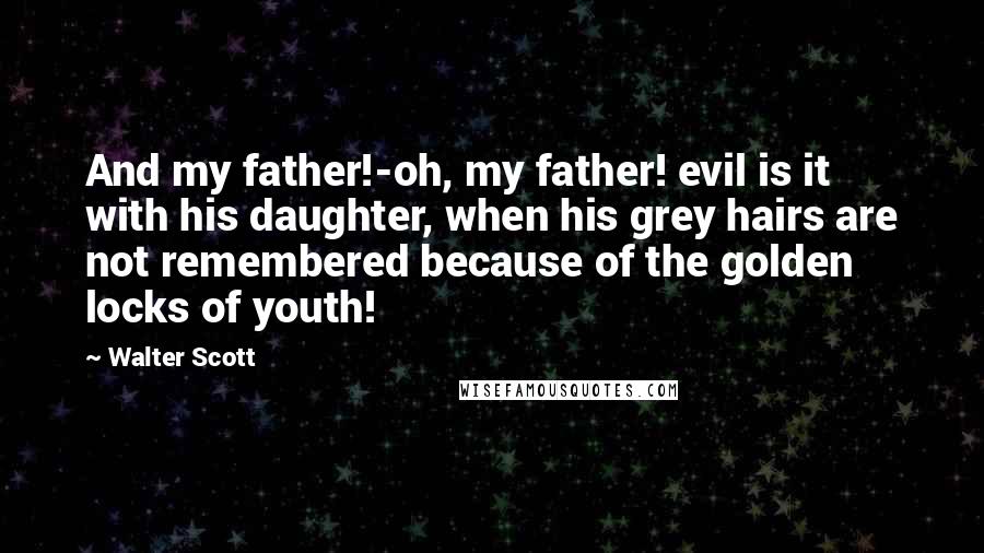 Walter Scott Quotes: And my father!-oh, my father! evil is it with his daughter, when his grey hairs are not remembered because of the golden locks of youth!