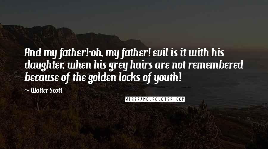 Walter Scott Quotes: And my father!-oh, my father! evil is it with his daughter, when his grey hairs are not remembered because of the golden locks of youth!