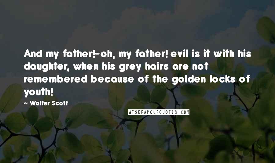 Walter Scott Quotes: And my father!-oh, my father! evil is it with his daughter, when his grey hairs are not remembered because of the golden locks of youth!