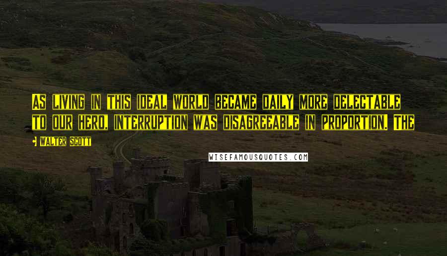 Walter Scott Quotes: As living in this ideal world became daily more delectable to our hero, interruption was disagreeable in proportion. The