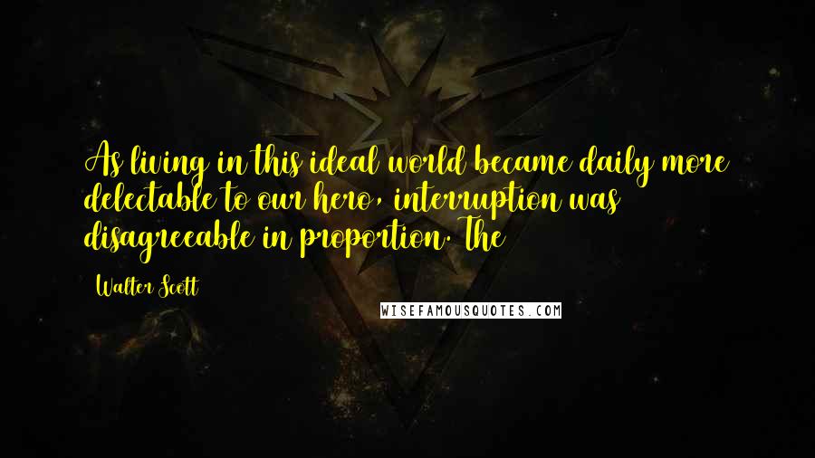 Walter Scott Quotes: As living in this ideal world became daily more delectable to our hero, interruption was disagreeable in proportion. The