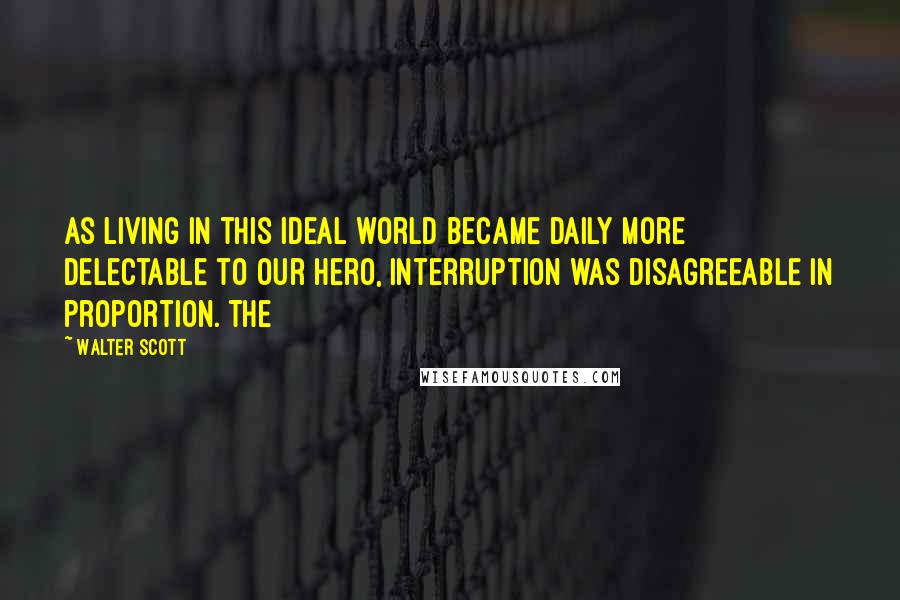 Walter Scott Quotes: As living in this ideal world became daily more delectable to our hero, interruption was disagreeable in proportion. The