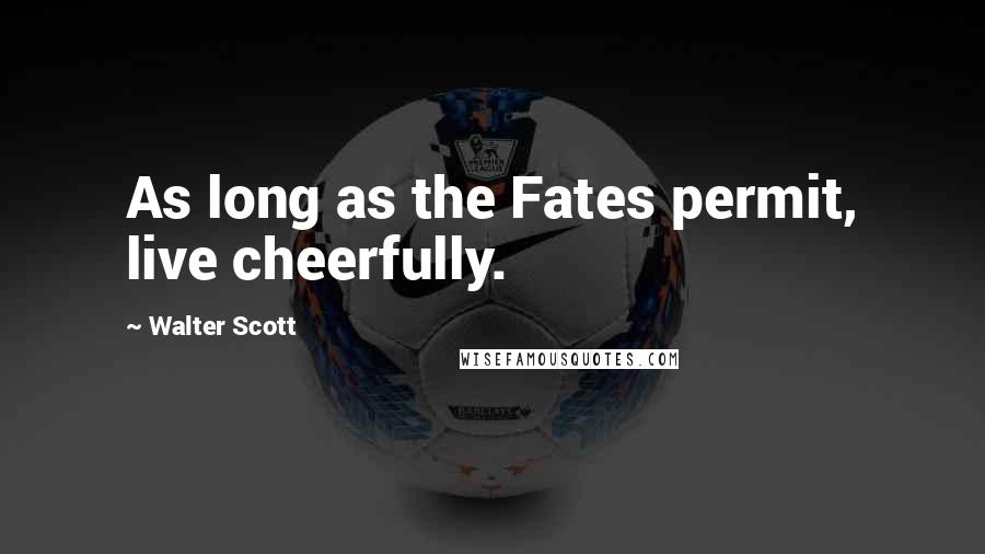 Walter Scott Quotes: As long as the Fates permit, live cheerfully.