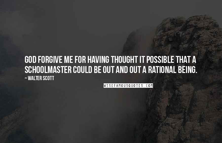 Walter Scott Quotes: God forgive me for having thought it possible that a schoolmaster could be out and out a rational being.