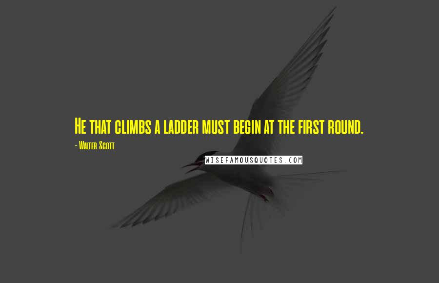 Walter Scott Quotes: He that climbs a ladder must begin at the first round.