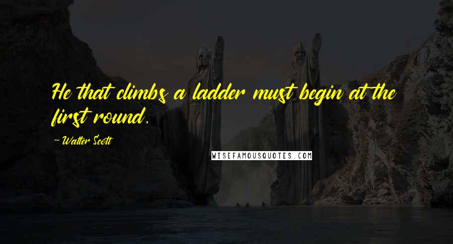 Walter Scott Quotes: He that climbs a ladder must begin at the first round.