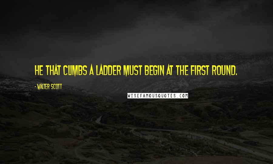 Walter Scott Quotes: He that climbs a ladder must begin at the first round.