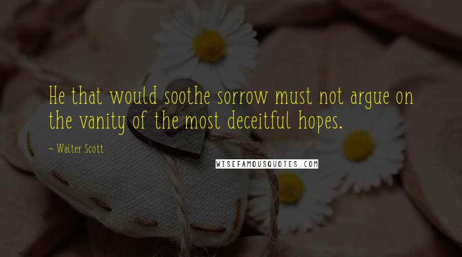 Walter Scott Quotes: He that would soothe sorrow must not argue on the vanity of the most deceitful hopes.