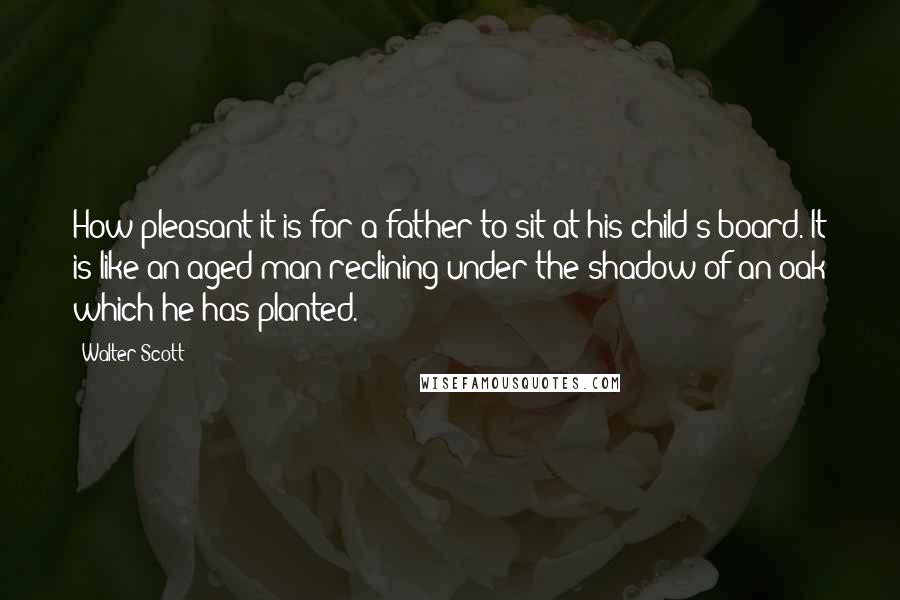 Walter Scott Quotes: How pleasant it is for a father to sit at his child's board. It is like an aged man reclining under the shadow of an oak which he has planted.