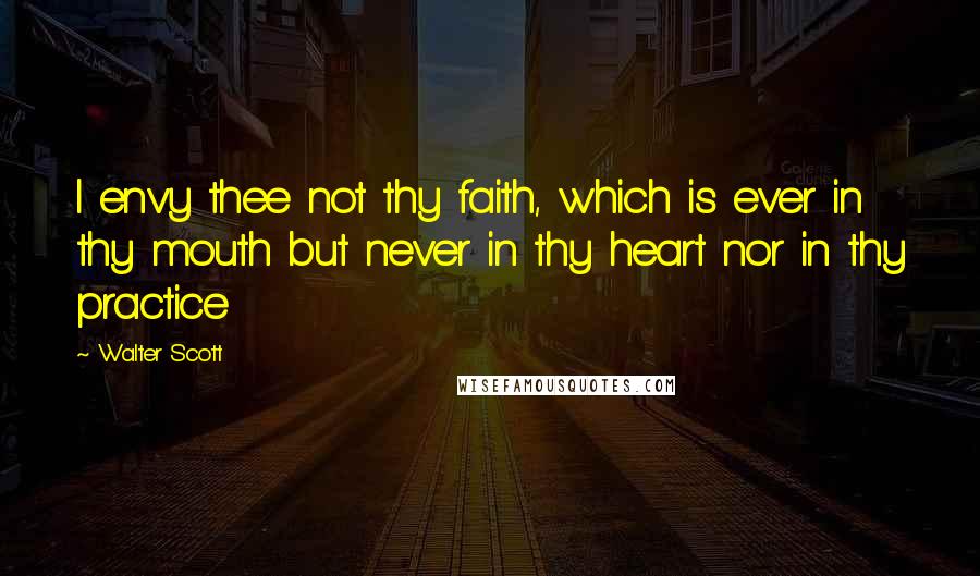 Walter Scott Quotes: I envy thee not thy faith, which is ever in thy mouth but never in thy heart nor in thy practice