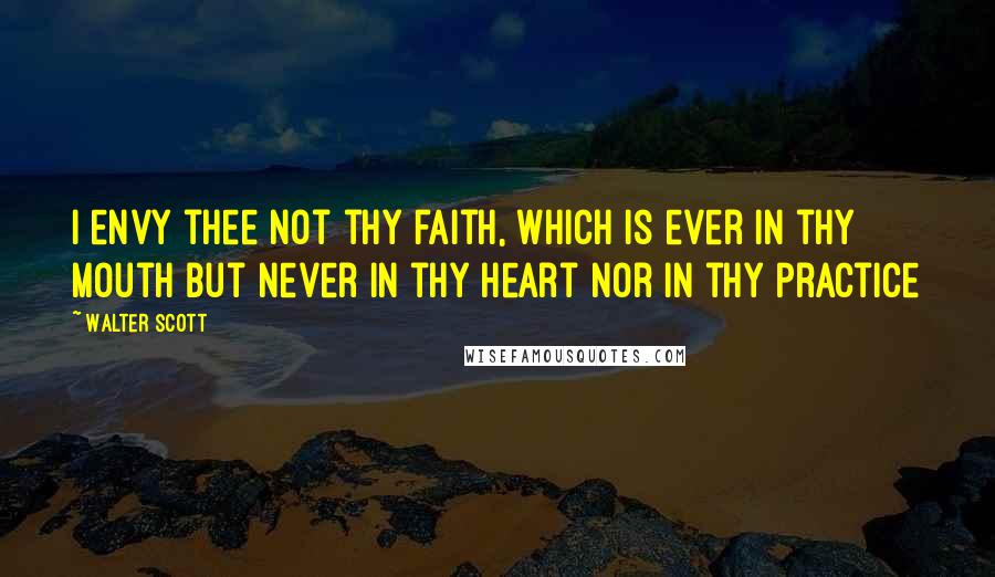 Walter Scott Quotes: I envy thee not thy faith, which is ever in thy mouth but never in thy heart nor in thy practice