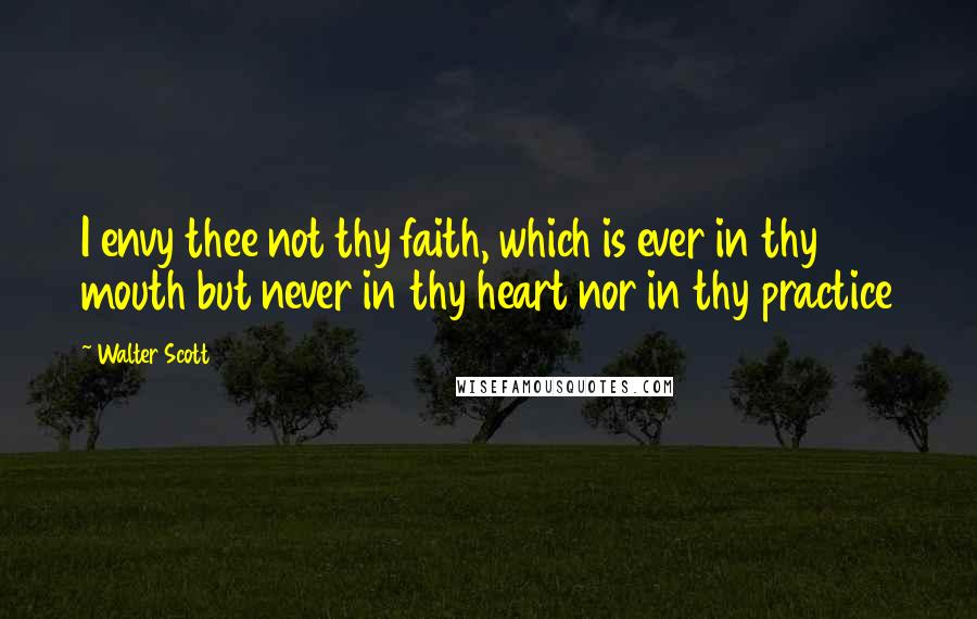 Walter Scott Quotes: I envy thee not thy faith, which is ever in thy mouth but never in thy heart nor in thy practice