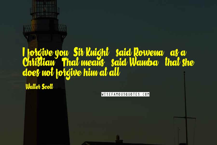 Walter Scott Quotes: I forgive you, Sir Knight," said Rowena, "as a Christian.""That means," said Wamba, "that she does not forgive him at all.