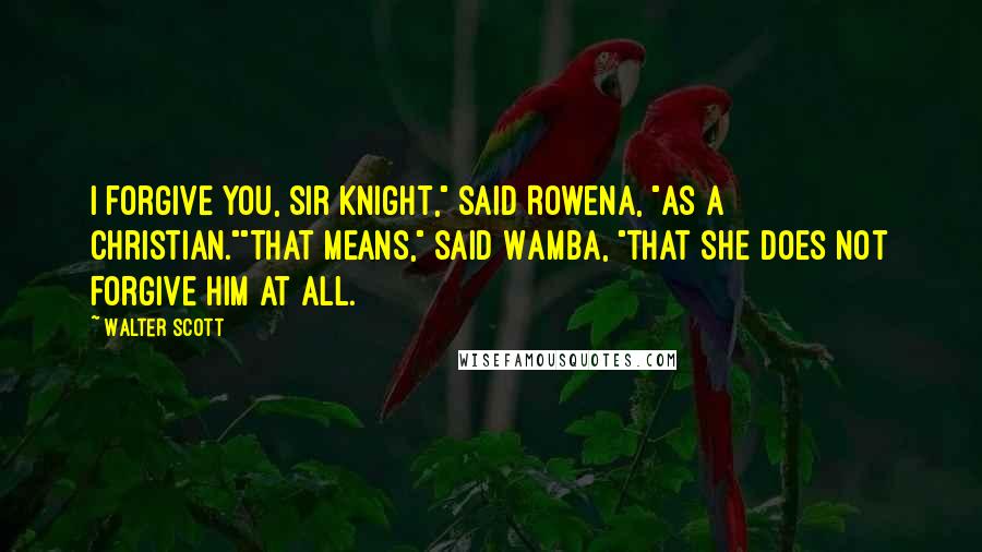 Walter Scott Quotes: I forgive you, Sir Knight," said Rowena, "as a Christian.""That means," said Wamba, "that she does not forgive him at all.