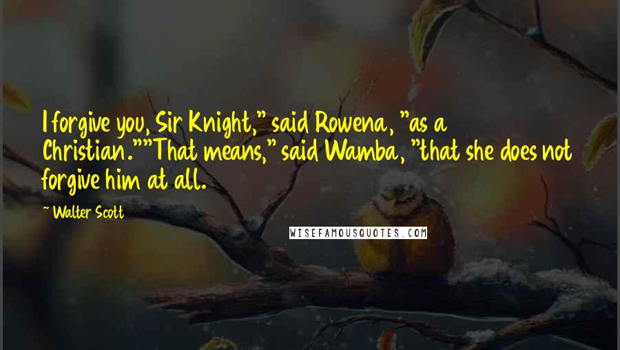 Walter Scott Quotes: I forgive you, Sir Knight," said Rowena, "as a Christian.""That means," said Wamba, "that she does not forgive him at all.