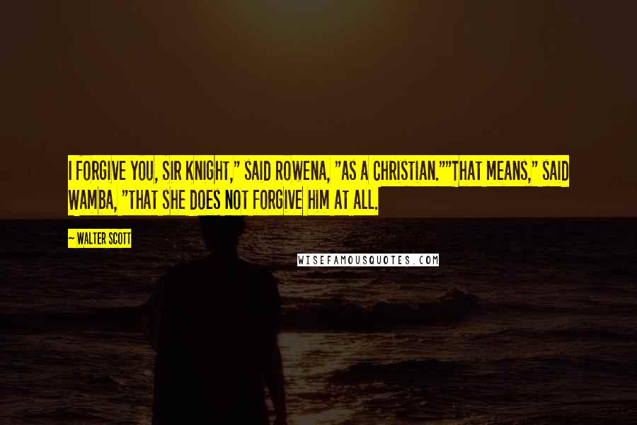 Walter Scott Quotes: I forgive you, Sir Knight," said Rowena, "as a Christian.""That means," said Wamba, "that she does not forgive him at all.