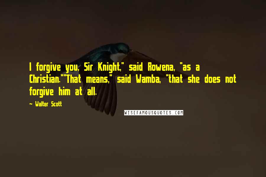 Walter Scott Quotes: I forgive you, Sir Knight," said Rowena, "as a Christian.""That means," said Wamba, "that she does not forgive him at all.