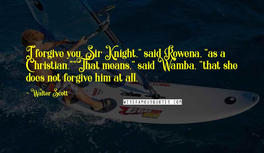 Walter Scott Quotes: I forgive you, Sir Knight," said Rowena, "as a Christian.""That means," said Wamba, "that she does not forgive him at all.